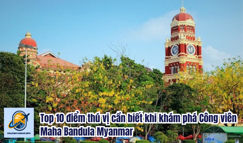 Top 10 điểm thú vị cần biết khi khám phá Công viên Maha Bandula Myanmar