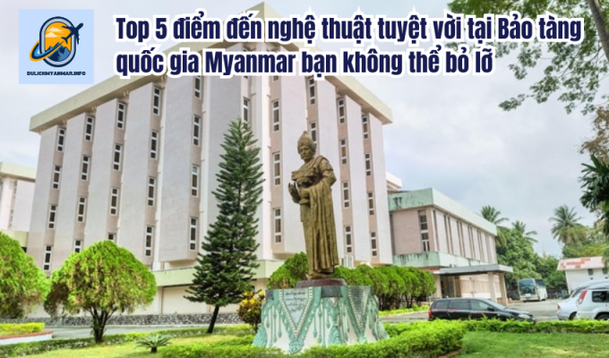 Top 5 điểm đến nghệ thuật tuyệt vời tại Bảo tàng quốc gia Myanmar bạn không thể bỏ lỡ